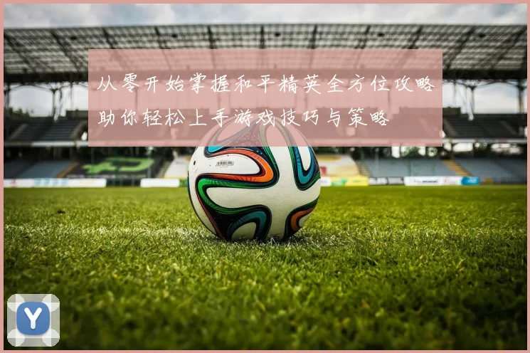 从零开始掌握和平精英全方位攻略助你轻松上手游戏技巧与策略