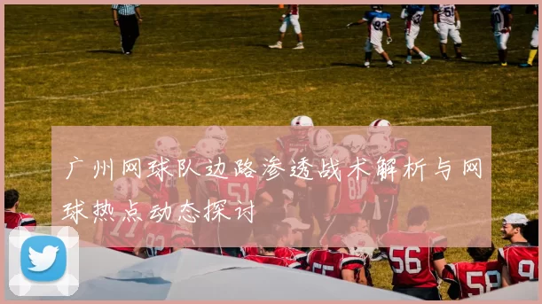 广州网球队边路渗透战术解析与网球热点动态探讨
