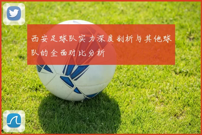 西安足球队实力深度剖析与其他球队的全面对比分析
