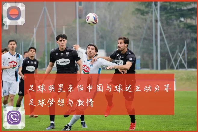 足球明星亲临中国与球迷互动分享足球梦想与激情