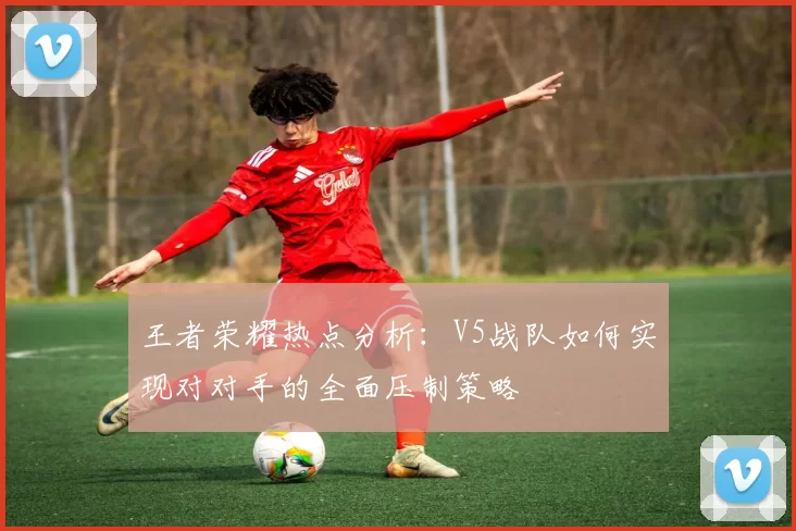 王者荣耀热点分析：V5战队如何实现对对手的全面压制策略