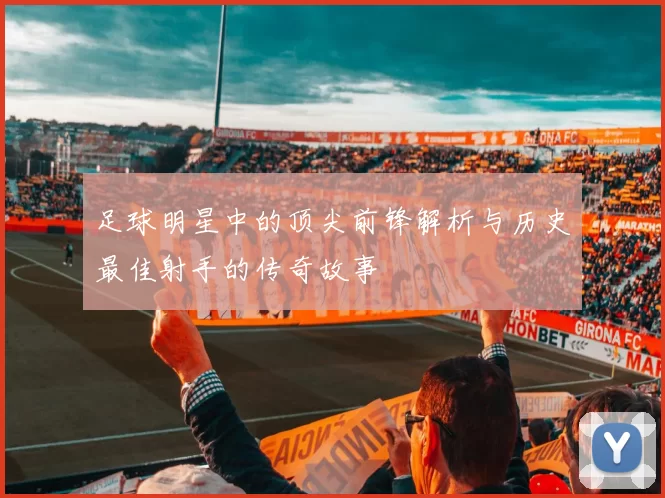 足球明星中的顶尖前锋解析与历史最佳射手的传奇故事