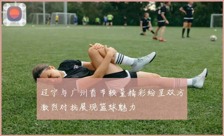 辽宁与广州首节较量精彩纷呈双方激烈对抗展现篮球魅力
