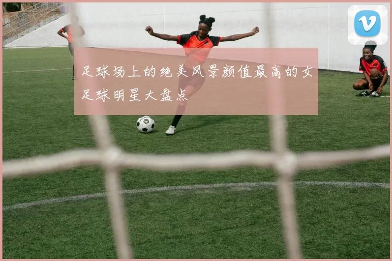 足球场上的绝美风景颜值最高的女足球明星大盘点