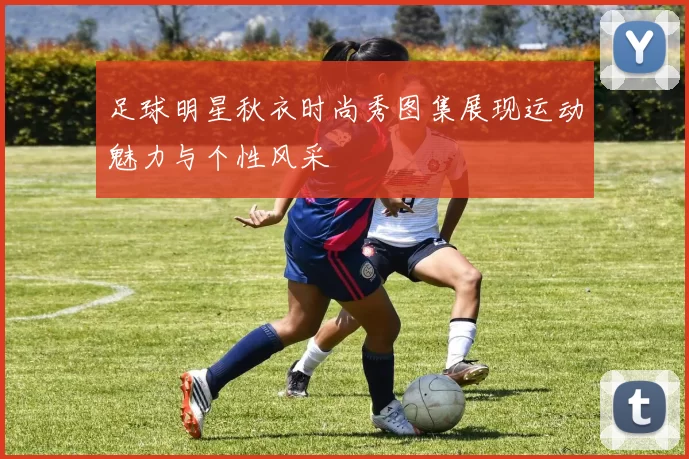 足球明星秋衣时尚秀图集展现运动魅力与个性风采