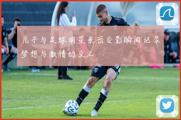 儿子与足球明星亲密合影瞬间记录梦想与激情的交汇