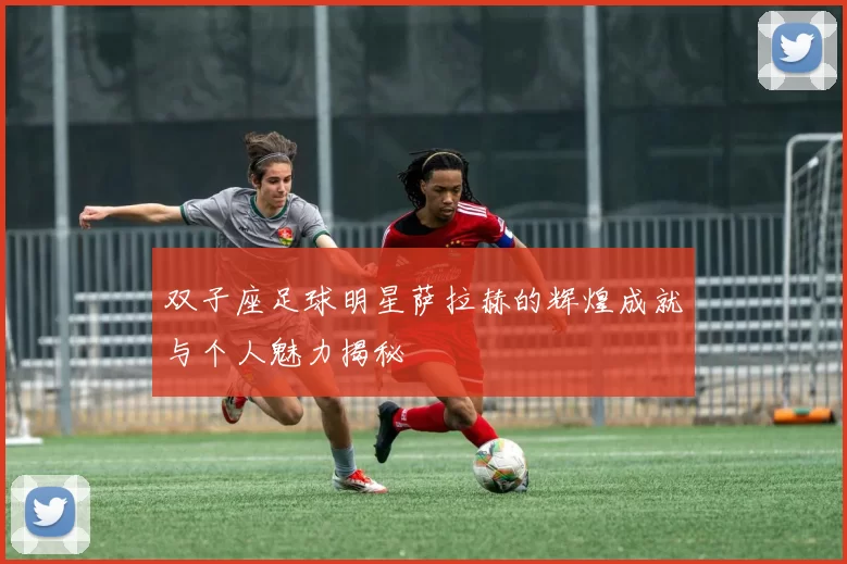 双子座足球明星萨拉赫的辉煌成就与个人魅力揭秘