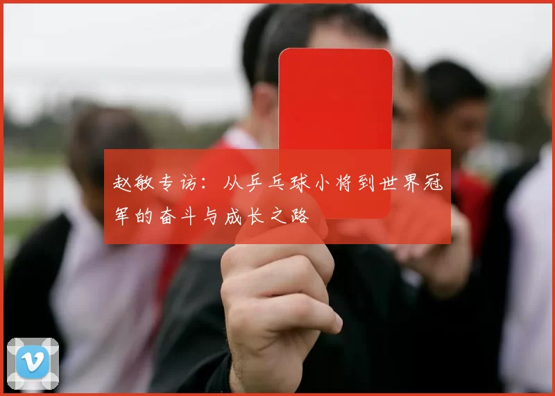 赵敏专访：从乒乓球小将到世界冠军的奋斗与成长之路