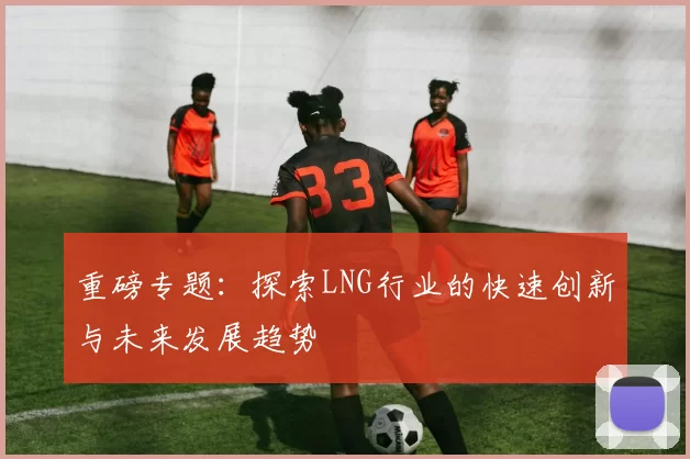 重磅专题：探索LNG行业的快速创新与未来发展趋势