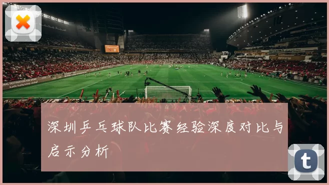 深圳乒乓球队比赛经验深度对比与启示分析