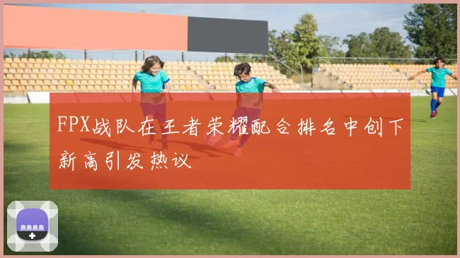 FPX战队在王者荣耀配合排名中创下新高引发热议