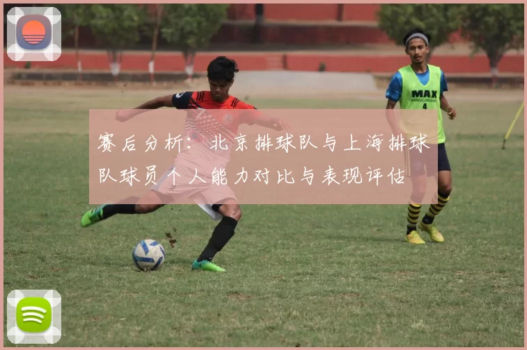 赛后分析：北京排球队与上海排球队球员个人能力对比与表现评估