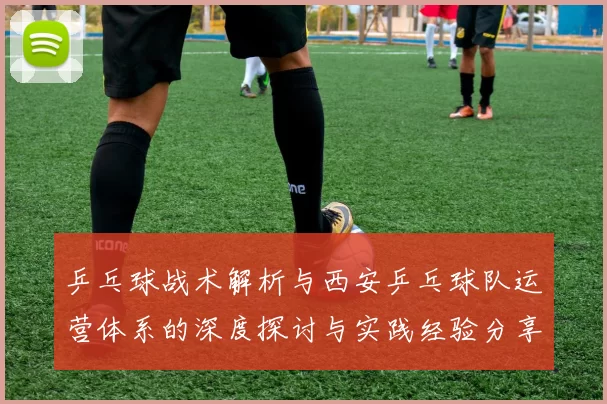 乒乓球战术解析与西安乒乓球队运营体系的深度探讨与实践经验分享