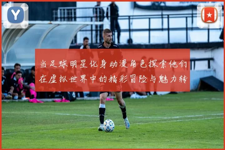 当足球明星化身动漫角色探索他们在虚拟世界中的精彩冒险与魅力转变