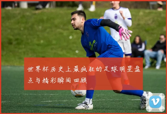 世界杯历史上最疯狂的足球明星盘点与精彩瞬间回顾