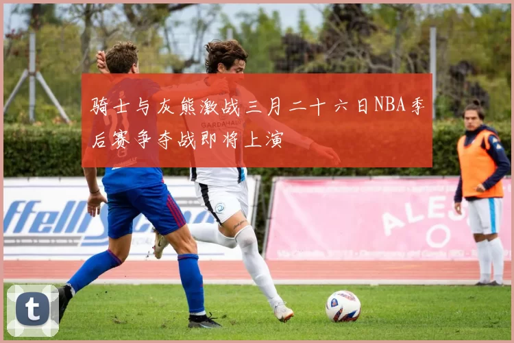 骑士与灰熊激战三月二十六日NBA季后赛争夺战即将上演