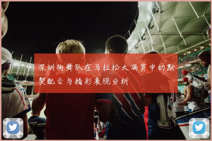 深圳街舞队在马拉松大满贯中的默契配合与精彩表现分析