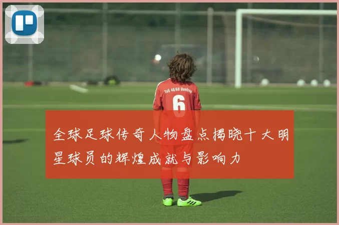 全球足球传奇人物盘点揭晓十大明星球员的辉煌成就与影响力