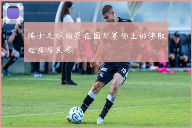 瑞士足球明星在国际赛场上的惨败经历与反思