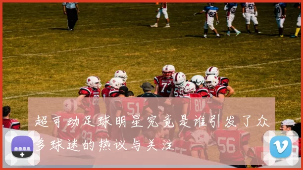 超可动足球明星究竟是谁引发了众多球迷的热议与关注
