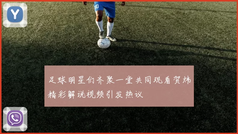 足球明星们齐聚一堂共同观看贺炜精彩解说视频引发热议