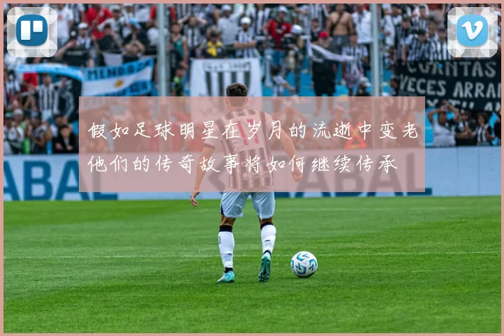 假如足球明星在岁月的流逝中变老他们的传奇故事将如何继续传承