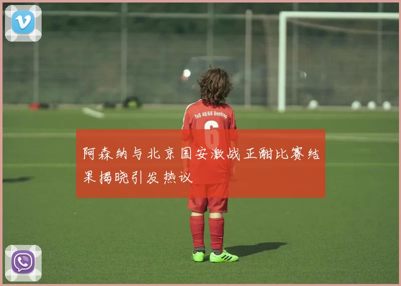 阿森纳与北京国安激战正酣比赛结果揭晓引发热议