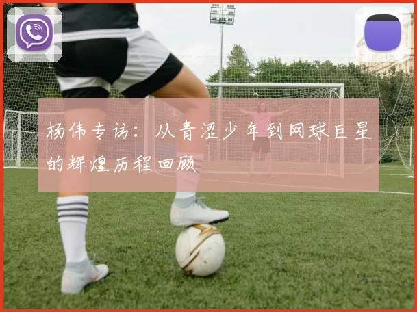 杨伟专访：从青涩少年到网球巨星的辉煌历程回顾