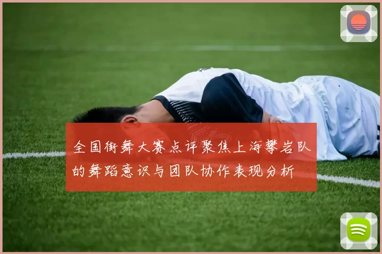 全国街舞大赛点评聚焦上海攀岩队的舞蹈意识与团队协作表现分析