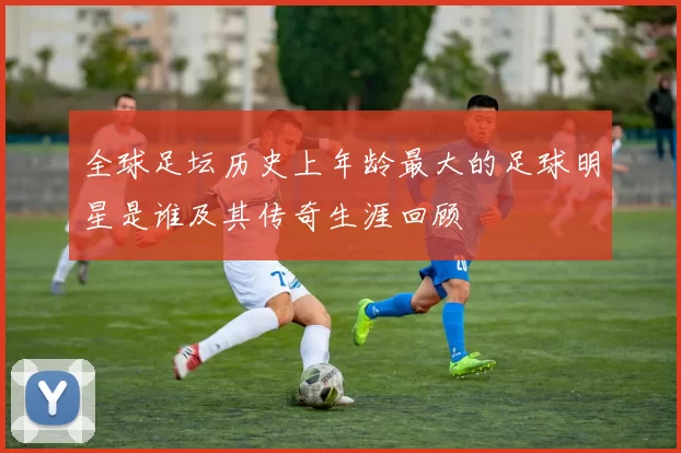 全球足坛历史上年龄最大的足球明星是谁及其传奇生涯回顾