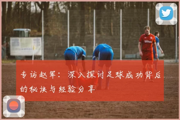 专访赵军：深入探讨足球成功背后的秘诀与经验分享