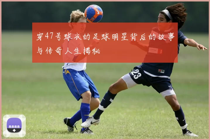 穿47号球衣的足球明星背后的故事与传奇人生揭秘