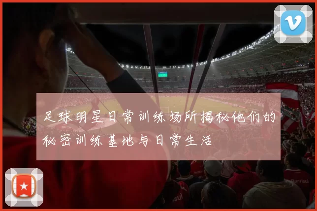 足球明星日常训练场所揭秘他们的秘密训练基地与日常生活