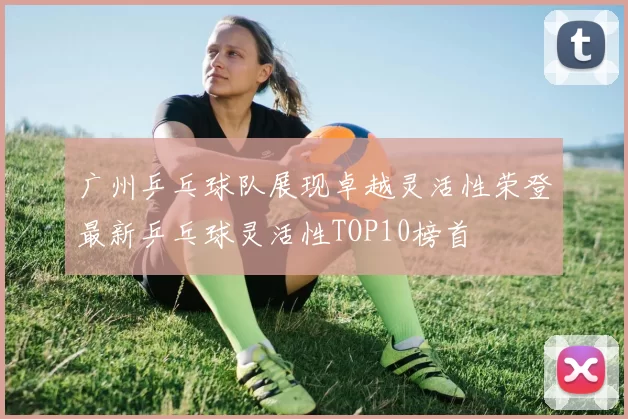 广州乒乓球队展现卓越灵活性荣登最新乒乓球灵活性TOP10榜首