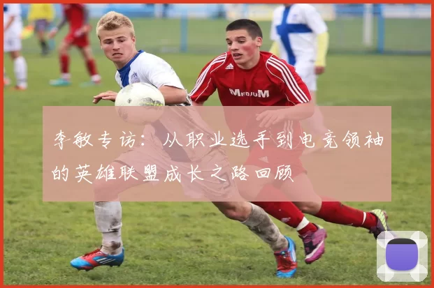 李敏专访：从职业选手到电竞领袖的英雄联盟成长之路回顾