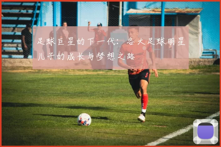 足球巨星的下一代：各大足球明星儿子的成长与梦想之路