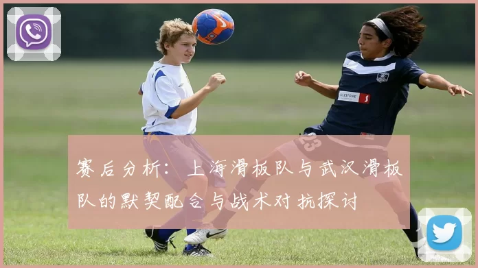 赛后分析：上海滑板队与武汉滑板队的默契配合与战术对抗探讨