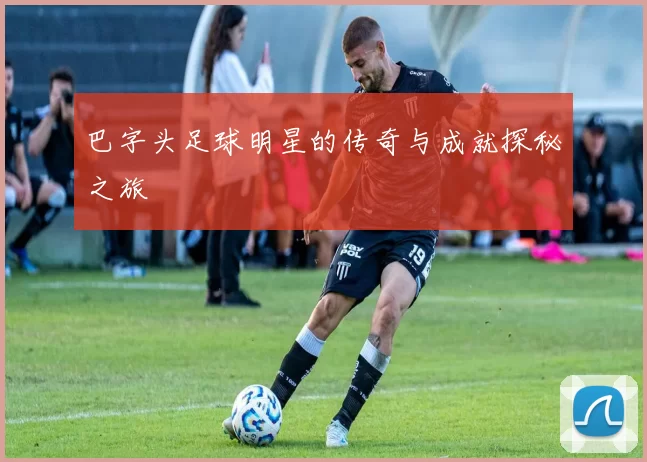 巴字头足球明星的传奇与成就探秘之旅