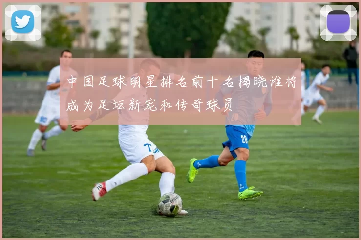 中国足球明星排名前十名揭晓谁将成为足坛新宠和传奇球员