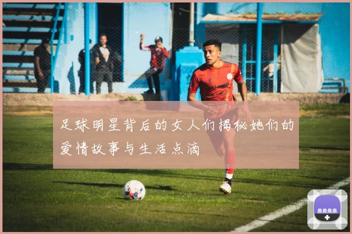 足球明星背后的女人们揭秘她们的爱情故事与生活点滴