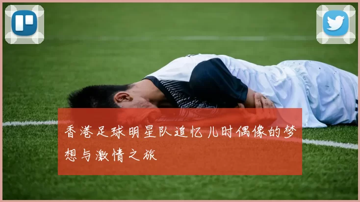 香港足球明星队追忆儿时偶像的梦想与激情之旅