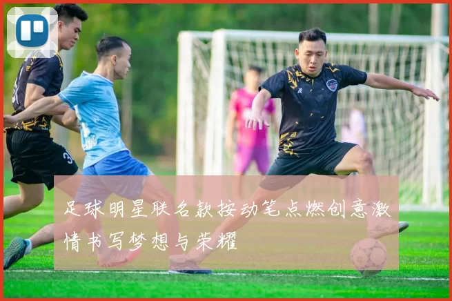 足球明星联名款按动笔点燃创意激情书写梦想与荣耀
