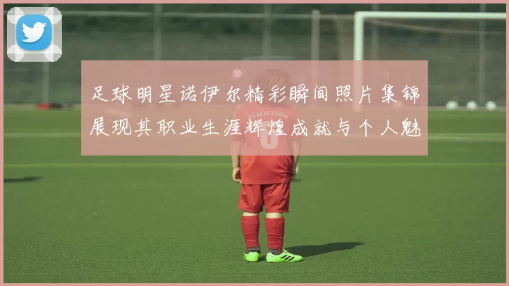 足球明星诺伊尔精彩瞬间照片集锦展现其职业生涯辉煌成就与个人魅力