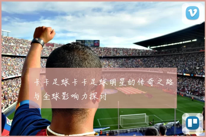 卡卡足球卡卡足球明星的传奇之路与全球影响力探讨
