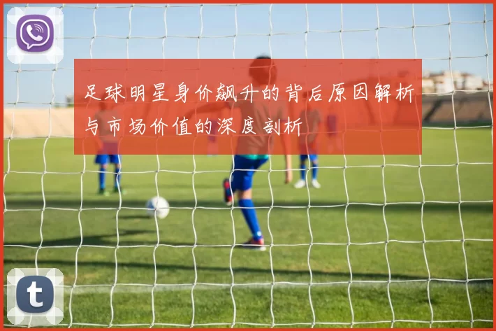 足球明星身价飙升的背后原因解析与市场价值的深度剖析