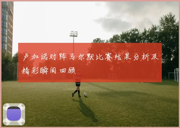卢加诺对阵马尔默比赛结果分析及精彩瞬间回顾