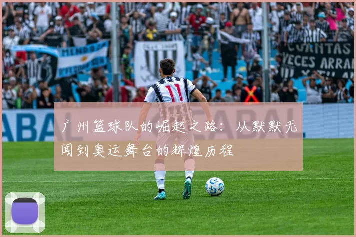 广州篮球队的崛起之路：从默默无闻到奥运舞台的辉煌历程