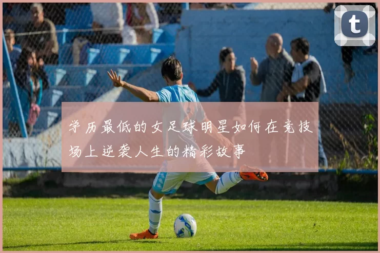 学历最低的女足球明星如何在竞技场上逆袭人生的精彩故事