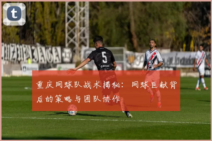重庆网球队战术揭秘：网球巨献背后的策略与团队协作