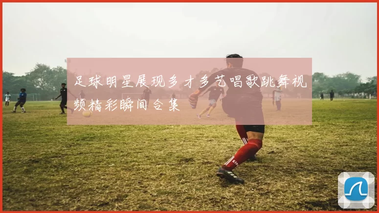足球明星展现多才多艺唱歌跳舞视频精彩瞬间合集